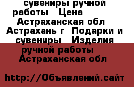 сувениры ручной работы › Цена ­ 5 000 - Астраханская обл., Астрахань г. Подарки и сувениры » Изделия ручной работы   . Астраханская обл.